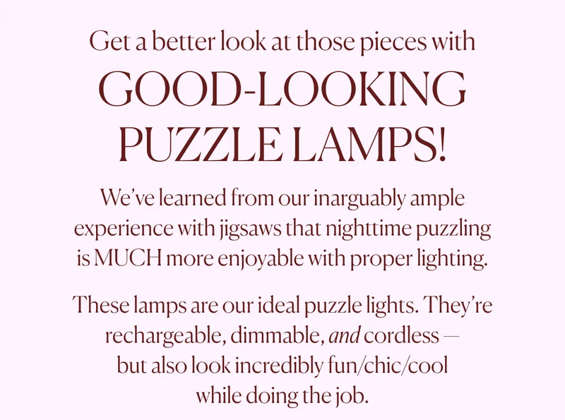 Get a better look at those pieces with GOOD-LOOKING PUZZLE LAMPS! We’ve learned from our inarguably ample experience with jigsaws that nighttime puzzling is MUCH more enjoyable with proper lighting. These lamps are our ideal puzzle lights. They’re rechargeable, dimmable, and cordless — but also look incredibly fun/chic/cool while doing the job.