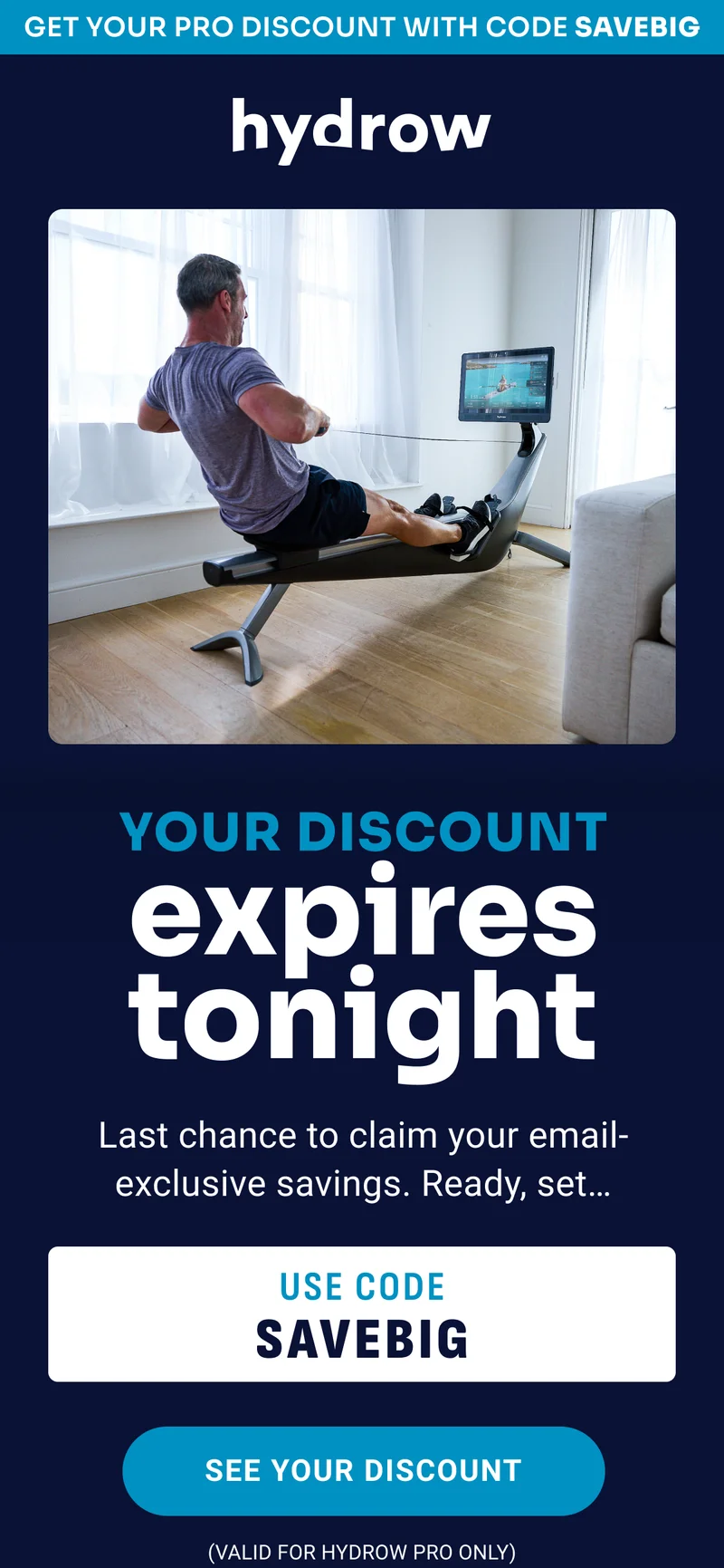 Get your Pro discount with code SAVEBIG. Your discount expires tonight. Last chance to claim your email-exclusive savings. Ready, set... Use code SAVE BIG. See your discount. Valid for Hydrow Pro only.