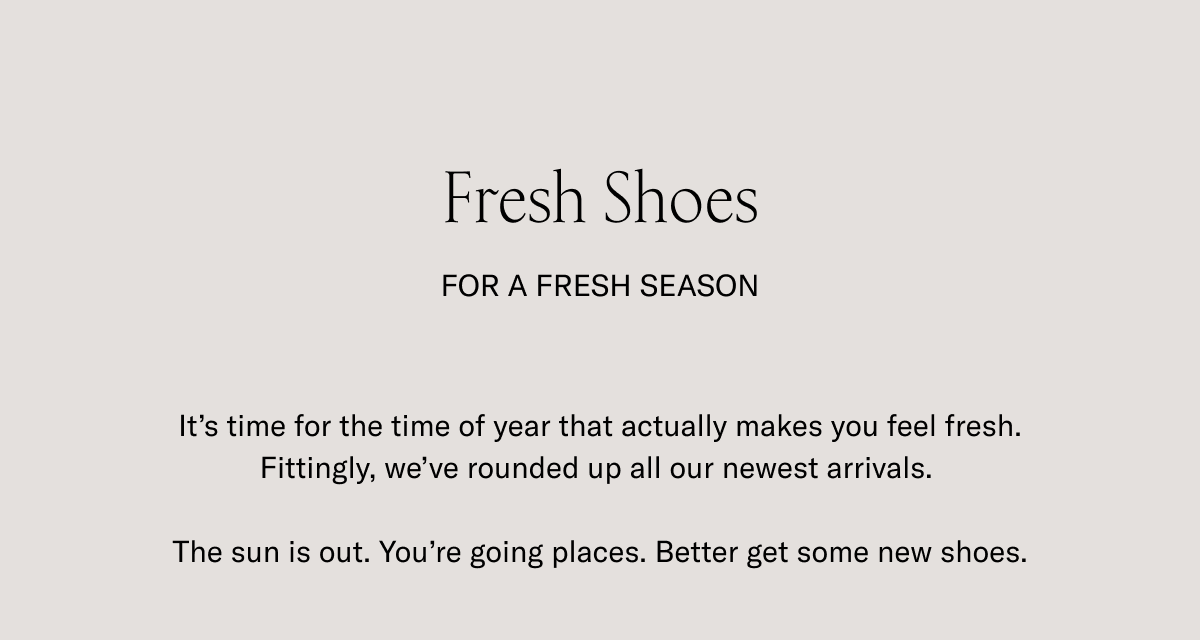 Fresh Shoes for a fresh season. It's time for the time of the year that actually makes you feel fresh. Fittingly, we've rounded up all our newest arrivals. The sun is out. Yo're going places. Better get some new shoes.