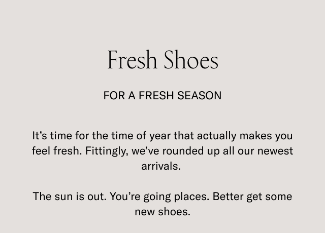 Fresh Shoes for a fresh season. It's time for the time of the year that actually makes you feel fresh. Fittingly, we've rounded up all our newest arrivals. The sun is out. Yo're going places. Better get some new shoes.