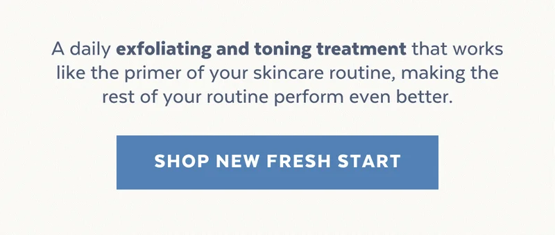 A daily exfoliating and toning treatment that works like the primer of your skincare routine, making the rest of your routine perform even better. [SHOP NEW FRESH START]