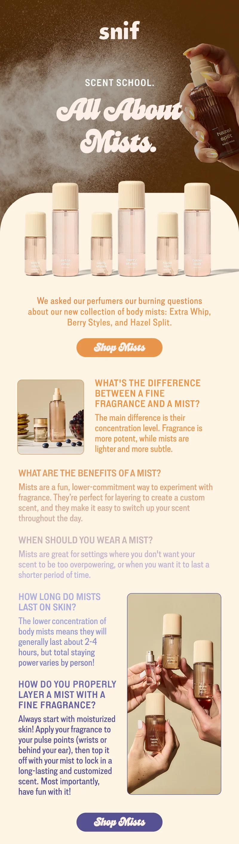 We asked our perfumers our burning questions about our new collection of mists: Extra Whip, Berry Styles, and Hazel Split.  what's the difference between a fine fragrance and a mist? The main difference is their concentration level. Fragrance is more potent, while mists are lighter and more subtle.  what are the benefits of a mist? Mists are a fun, lower-commitment way to experiment with fragrance. They’re perfect for layering to create a custom scent, and they make it easy to switch up your scent throughout the day.  when should you wear a mist? Mists are great for settings where you don't want your scent to be too overpowering, or when you want it to last a shorter period of time.   how long do mists last on skin?  The lower concentration of body mists means they will generally last about 2-4 hours, but total staying power varies by person!  how do you properly layer a mist with a fine fragrance?  Always start with moisturized skin! Apply your fragrance to your pulse points (wrists or behind your ear), then top it off with your mist to lock in a long-lasting and customized scent. Most importantly, have fun with it!