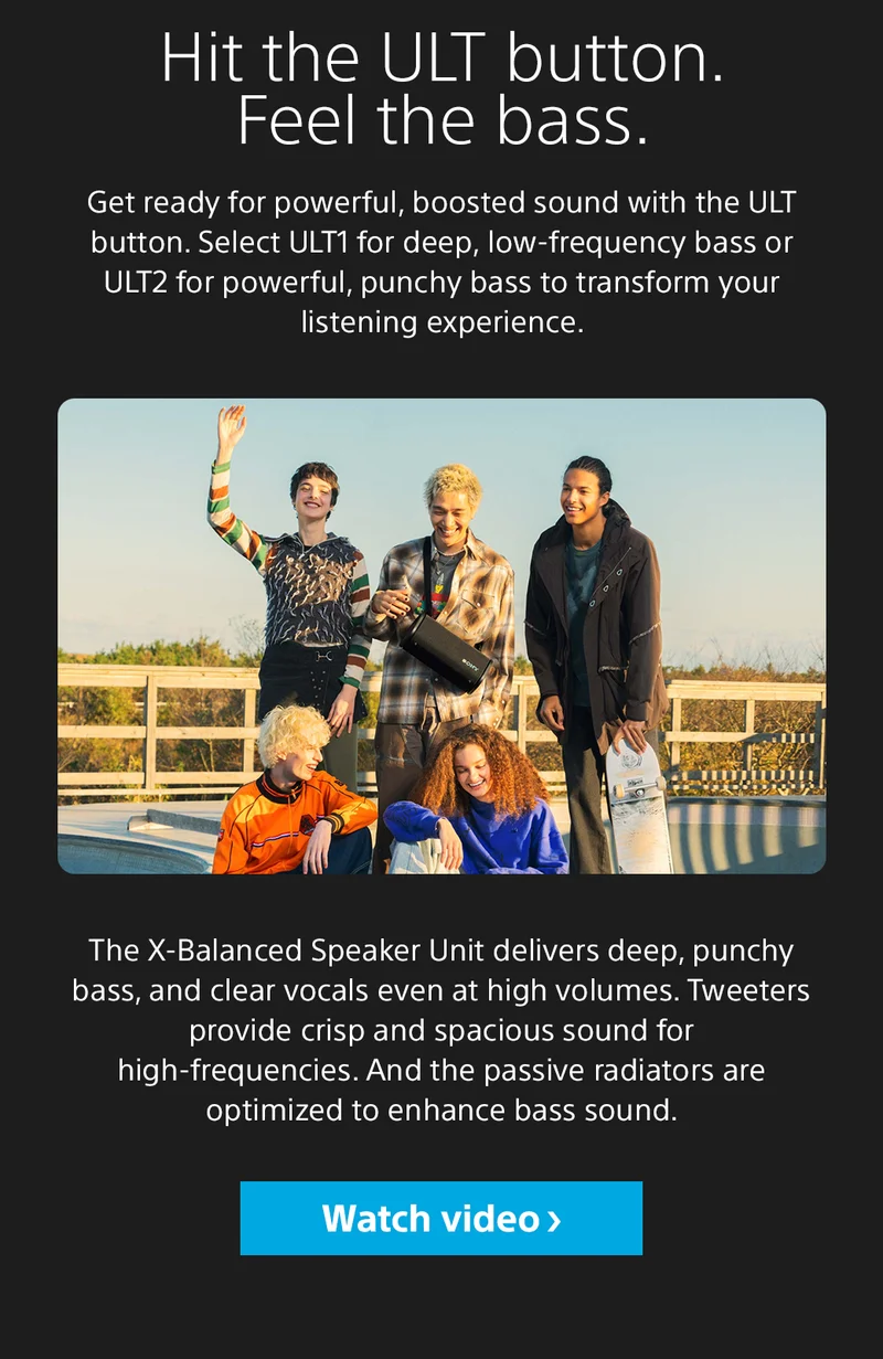 Hit the ULT button. Feel the bass. Get ready for powerful, boosted sound with the ULT button. Select ULT1 for deep, low-frequency bass or ULT2 for powerful, punchy bass to transform your listening experience. The X-Balanced Speaker Unit delivers deep, punchy bass, and clear vocals even at high volumes. Tweeters provide crisp and spacious sound for high-frequencies. And the passive radiators are optimized to enhance bass sound. Watch video
