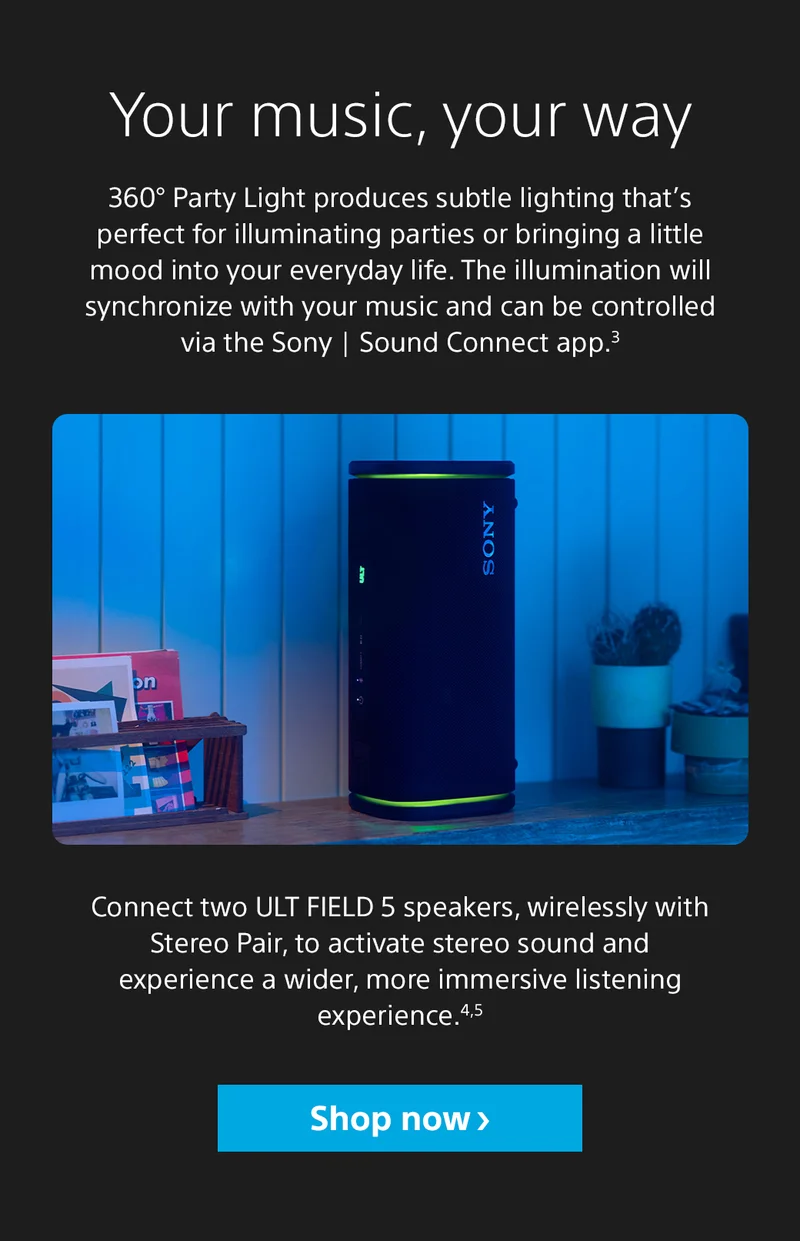 Your music, your way 360° Party Light produces subtle lighting that’s perfect for illuminating parties or bringing a little mood into your everyday life. The illumination will synchronize with your music and can be controlled via the Sony | Sound Connect app.3 Connect two ULT FIELD 5 speakers, wirelessly with Stereo Pair, to activate stereo sound and experience a wider, more immersive listening experience.4,5 Shop now