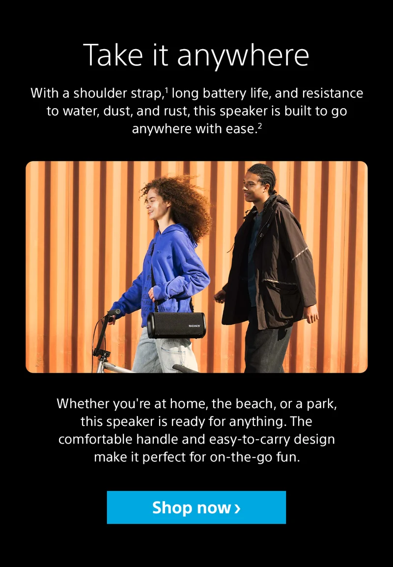 Take it anywhere With a shoulder strap,1 long battery life, and resistance to water, dust, and rust, this speaker is built to go anywhere with ease.2 Whether you're at home, the beach, or a park, this speaker is ready for anything. The comfortable handle and easy-to-carry design make it perfect for on-the-go fun.