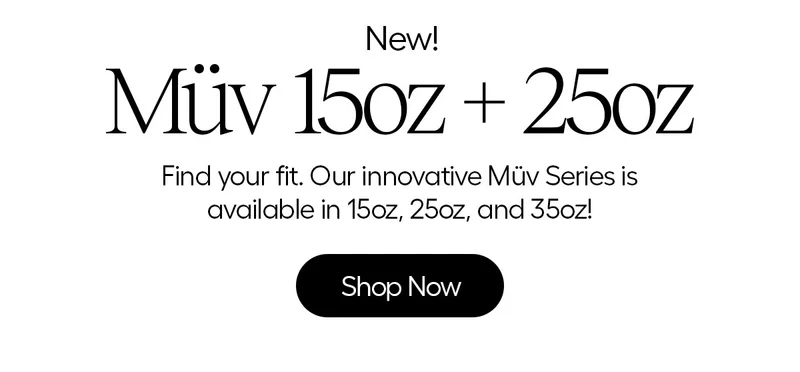 New! Müv 15oz + 25oz. Find your fit. Our innovative Müv Series is available in 15oz, 25oz, and 35oz! - Shop Now