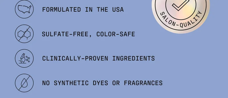 - Formulated in the USA  - Sulfate-free, color-safe  - Clinically-proven ingredients  - No synthetic dyes or fragrances