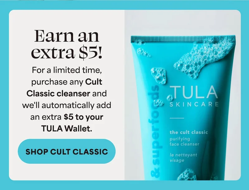 Earn an extra $5! For a limited time, purchase any Cult Classic cleanser and we'll automatically add an extra $5 to your TULA Wallet. -- SHOP CULT CLASSIC