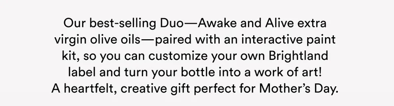 Our best-selling Duo—Awake and Alive extra virgin olive oils—paired with an interactive paint kit, so you can customize your own Brightland label and turn your bottle into a work of art! A heartfelt, creative gift perfect for Mother’s Day.