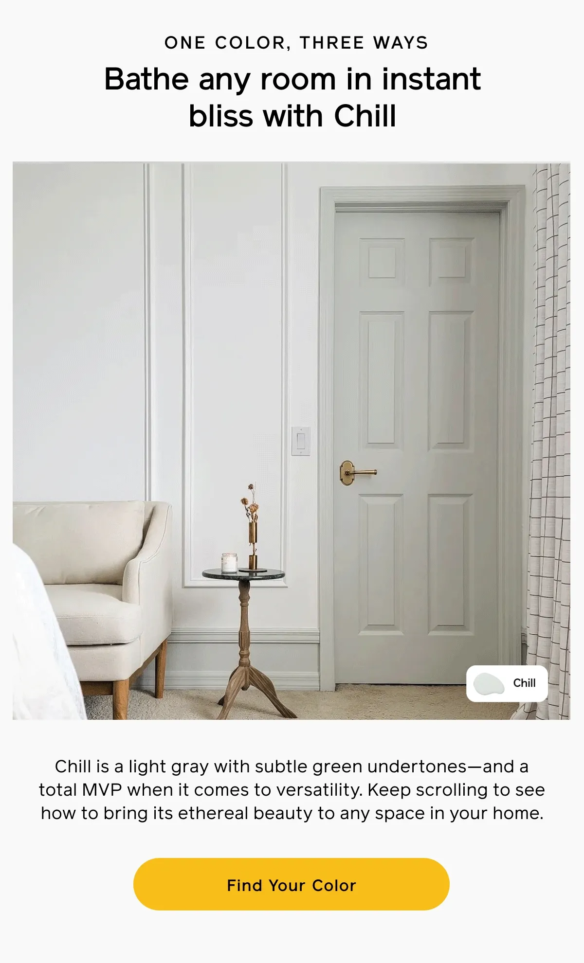 ONE COLOR, THREE WAYS. Bathe any room in instant bliss with Chill. Chill is a light gray with subtle green undertones—and a total MVP when it comes to versatility. Keep scrolling to see how to bring its ethereal beauty to any space in your home. Find Your Color