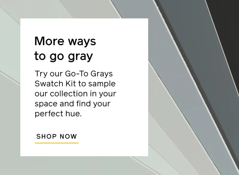 More ways to go gray. Try out Go-To Grays Swatch Kit to sample our collection in your space and find your perfect hue. SHOP NOW