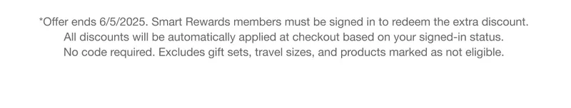 *Offer ends 6/5/2025. Smart Rewards members must be signed in to redeem the extra discount. All discounts will be automatically applied at checkout based on your signed-in status. No code required. Excludes gift sets, travel sizes, and products marked as not eligible.
