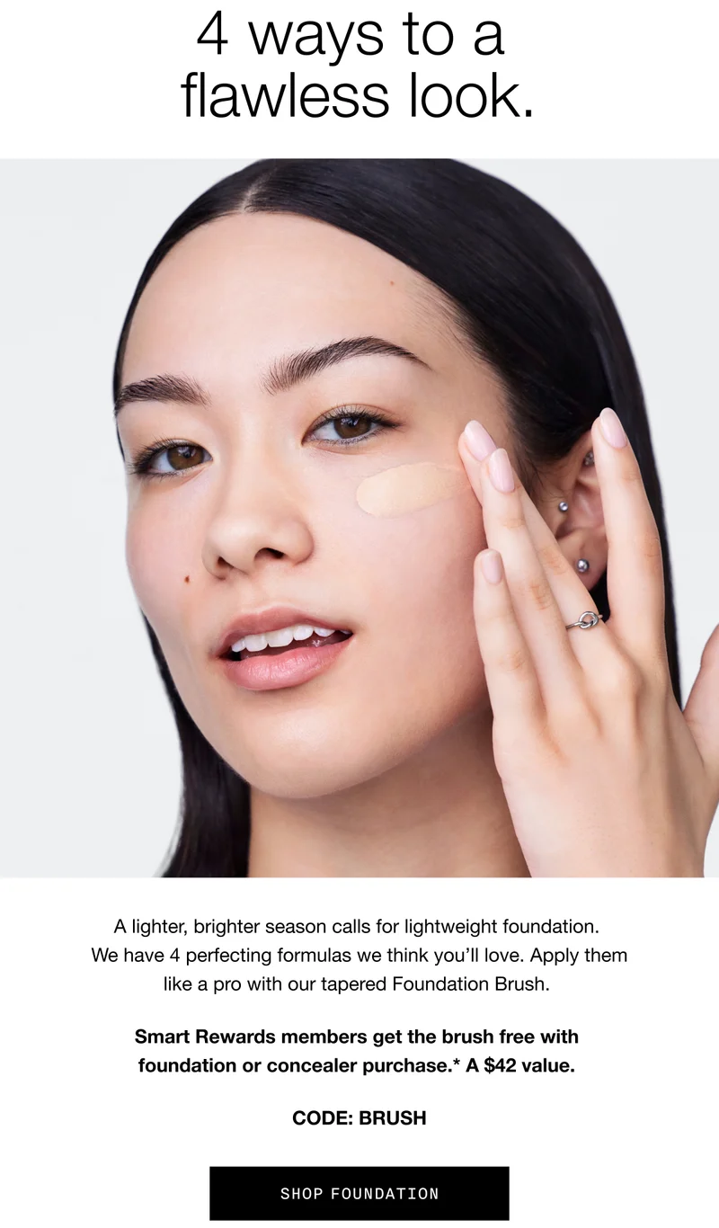 4 ways to a flawless look. A lighter, brighter season calls for lightweight foundation. We have 4 perfecting formulas we think you’ll love. Apply them like a pro with our tapered Foundation Brush. Smart Rewards members get the brush free with foundation or concealer purchase. A $42 value. CODE: discount code | SHOP FOUNDATION