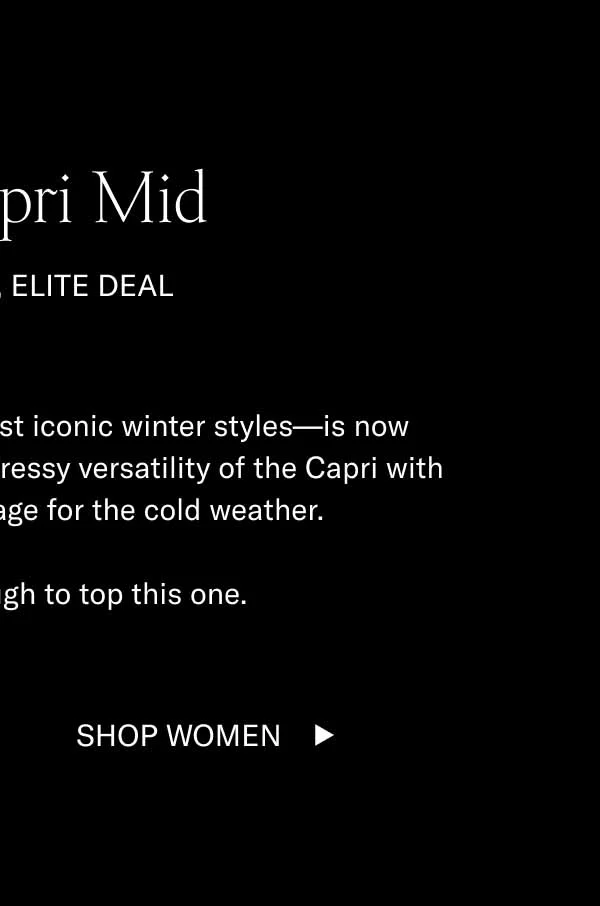 The Capri Mid Elite Shoe, Elite Deal. The Capri Mid—one of our most iconic winter styles—is now available for 60% off. Enjoy the dressy versatility of the Capri with a little extra ankle coverage for the cold weather.   It’s going to be tough to top this one. Shop Men Shop Women