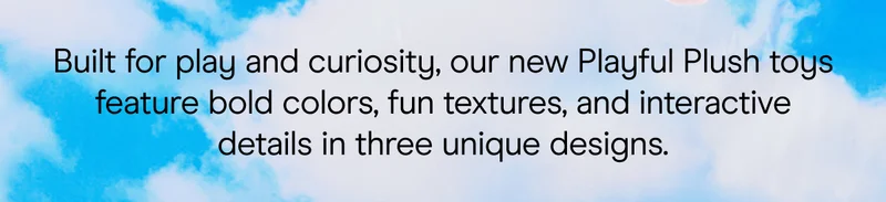 built for play and curiosity, our new playful plus toys feature bold colors, fun textures, and interactive details in three unique designs.