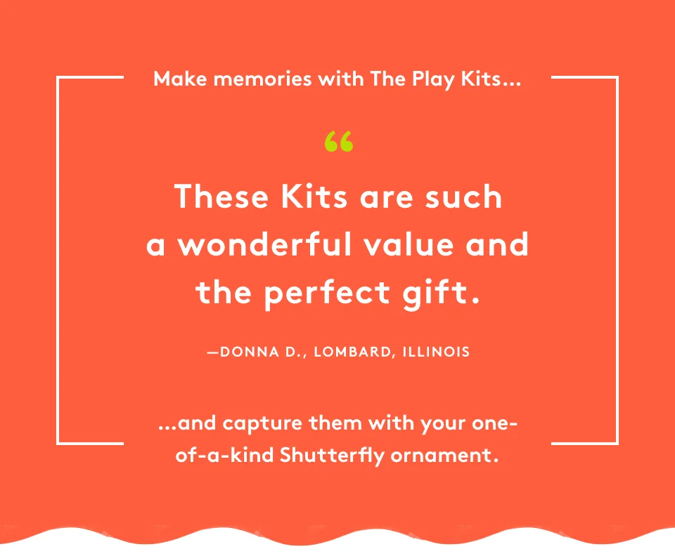 Make memories with The Play Kits... ''These Kits are such a wonderful value and the perfect gift.'' Donna D., Lombard, Illinois ...and capture them with your one-of-a-kind Shutterfly ornament.