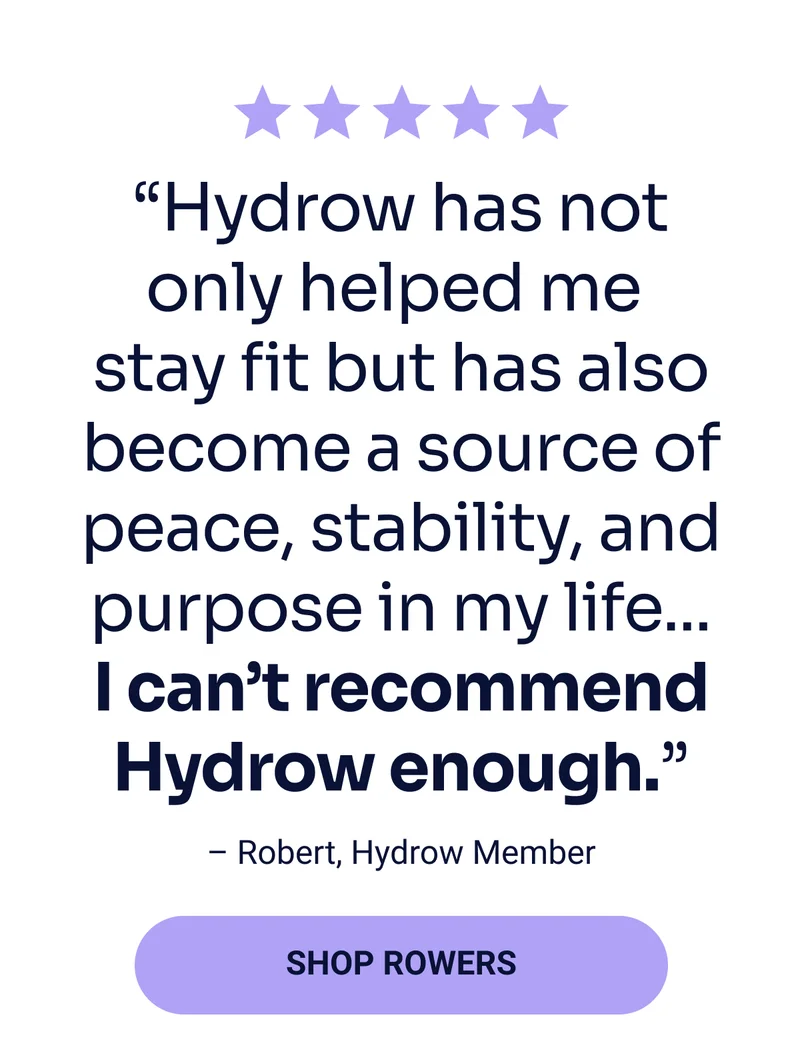''Hydrow has not only helped me stay fit but also become a source of peace, stability, and purpose in my life...I can't recommend Hydrow enough.'' - Robert, Hydrow Member Shop rowers