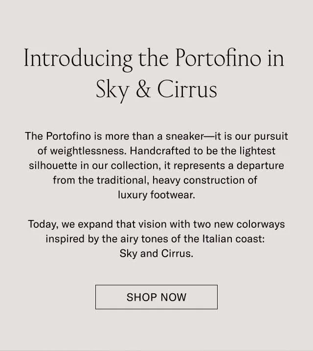 Introducing the Portofino in Sky & Cirrus The Portofino is more than a sneaker—it is our pursuit of weightlessness. Handcrafted to be the lightest silhouette in our collection, it represents a departure from the traditional, heavy construction of luxury footwear. Today, we expand that vision with two new colorways inspired by the airy tones of the Italian coast: Sky and Cirrus. SHOP NOW Introducing the Portofino in Sky & Cirrus The Portofino is more than a sneaker—it is our pursuit of weightlessness. Handcrafted to be the lightest silhouette in our collection, it represents a departure from the traditional, heavy construction of luxury footwear. Today, we expand that vision with two new colorways inspired by the airy tones of the Italian coast: Sky and Cirrus. SHOP NOW