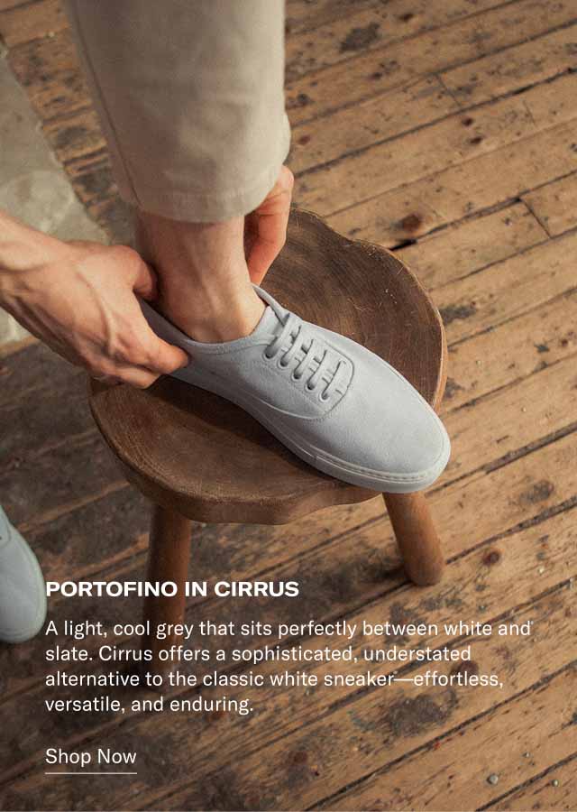 PORTOFINO IN CIRRUS A light, cool grey that sits perfectly between white and slate. Cirrus offers a sophisticated, understated alternative to the classic white sneaker—effortless, versatile, and enduring. Shop Now PORTOFINO IN CIRRUS A light, cool grey that sits perfectly between white and slate. Cirrus offers a sophisticated, understated alternative to the classic white sneaker—effortless, versatile, and enduring. Shop Now