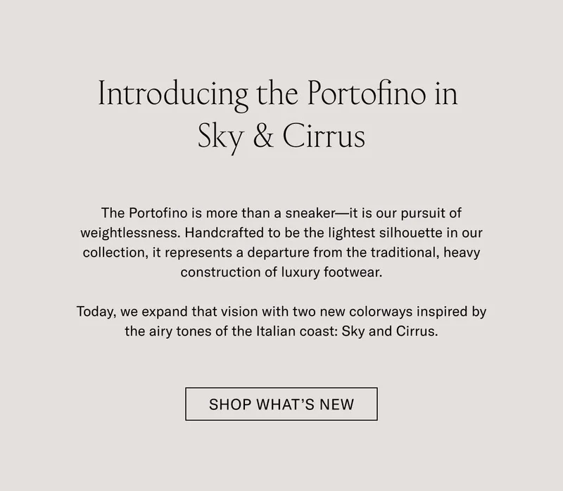 Introducing the Portofino in Sky & Cirrus The Portofino is more than a sneaker—it is our pursuit of weightlessness. Handcrafted to be the lightest silhouette in our collection, it represents a departure from the traditional, heavy construction of luxury footwear.  Today, we expand that vision with two new colorways inspired by the airy tones of the Italian coast: Sky and Cirrus.  [ SHOP WHAT’S NEW ]