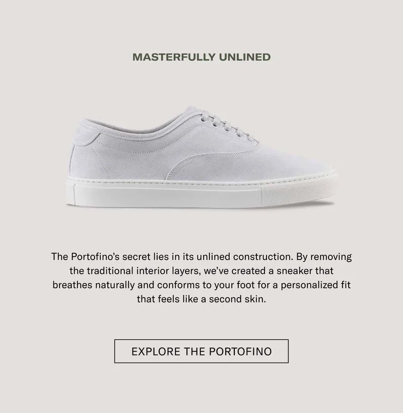 MASTERFULLY UNLINED The Portofino's secret lies in its unlined construction. By removing the traditional interior layers, we've created a sneaker that breathes naturally and conforms to your foot for a personalized fit that feels like a second skin.  [ EXPLORE THE PORTOFINO ]