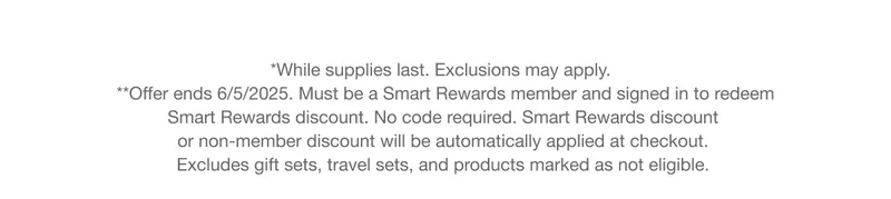 *While supplies last. **Offer ends 6/5/2025. Must be a Smart Rewards member and signed in to redeem  Smart Rewards discount. No code required. Smart Rewards discount  or non-member discount will be automatically applied at checkout.  Excludes gift sets, travel sets, and products marked as not eligible.