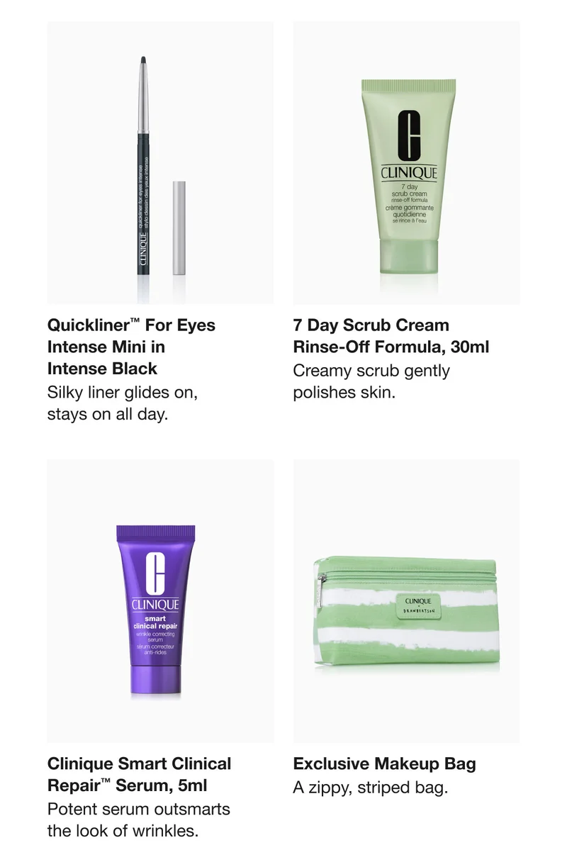 Quickliner™ For Eyes Intense Mini in  Intense Black | Silky liner glides on,  stays on all day. | 7 Day Scrub Cream  Rinse-Off Formula, 30ml  | Creamy scrub gently  polishes skin.  | Clinique Smart Clinical Repair™ Serum, 5ml | Potent serum outsmarts the look of wrinkles  | Exclusive Makeup Bag  | A zippy, striped bag.