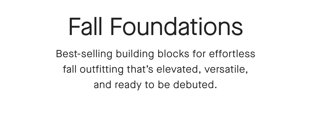 Fall Foundations Best-selling building blocks for effortless fall outfitting that's elevated, versatile, and ready to be debuted.