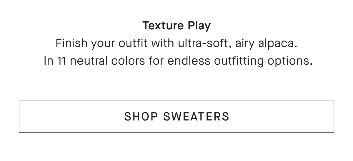 Texture Play Finish your outfit with ultra-soft, airy alpaca. In 11 neutral colors for endless outfitting options. [SHOP SWEATERS]