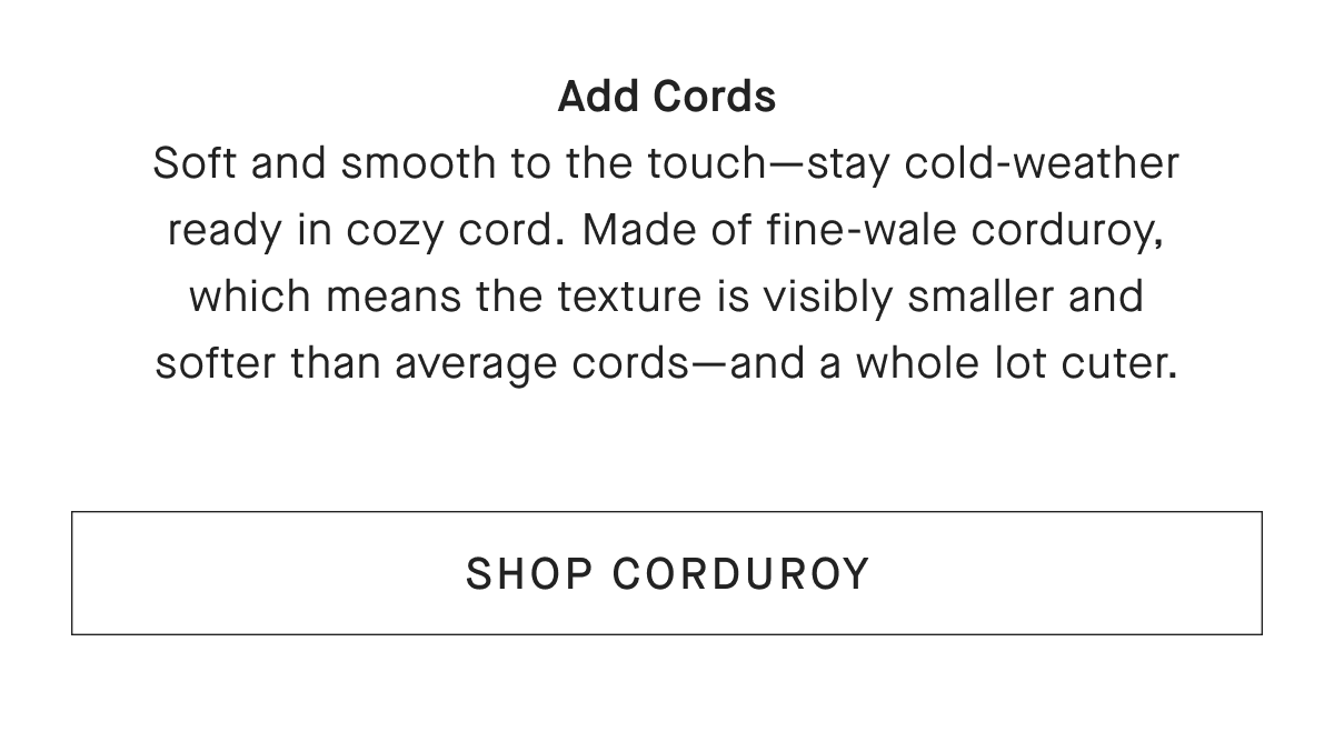 Add Cords Soft and smooth to the touch-stay cold-weather ready in cozy cord. Made of fine-wale corduroy, which means the texture is visibly smaller and softer than average cords-and a whole lot cuter. [SHOP CORDUROY]
