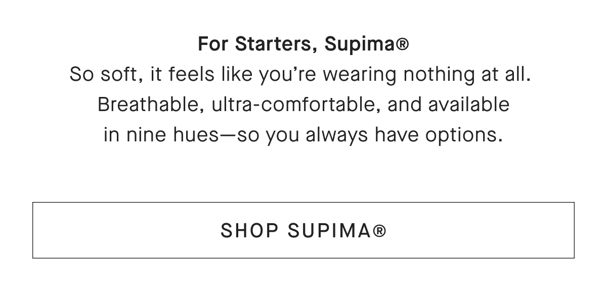 For Starters, Supima® So soft, it feels like you're wearing nothing at all. Breathable, ultra-comfortable, and available in nine hues-so you always have options. [SHOP SUPIMA®]