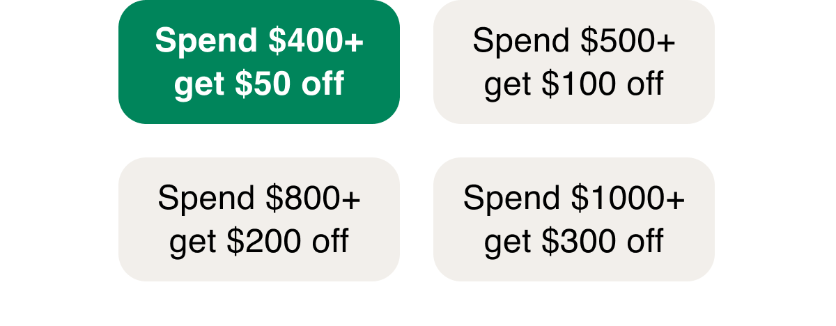 Spend $400+ get $50 off  | Spend $500+ get $100 off  | Spend $800+ get $200 off  | Spend $1000+ get $300 off