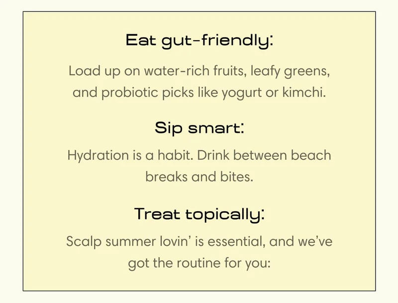 Eat gut  friendly: - Load up on water-rich fruits, leafy greens, and probiotic picks like yogurt or kimchi.  Sip smart: - Hydration is a habit. Drink between beach breaks and bites.  Treat topically: - Scalp summer lovin’ is essential, and we’ve got the routine for you: