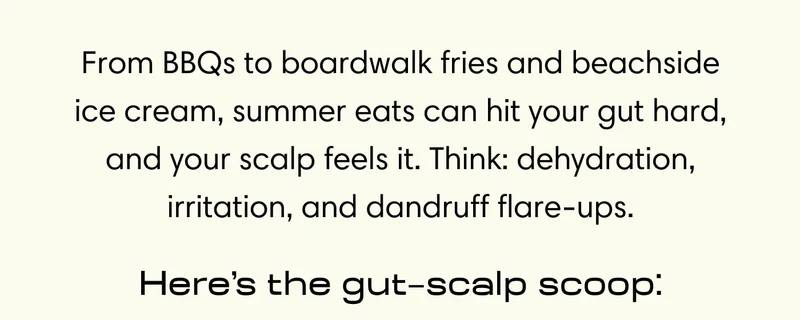 From BBQs to boardwalk fries and beachside ice cream, summer eats can hit your gut hard, and your scalp feels it. Think: dehydration, irritation, and dandruff flare-ups. Here’s the gut–scalp scoop: