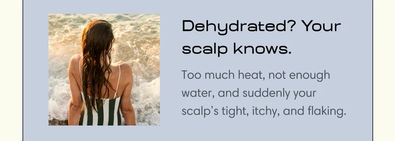 Dehydrated? Your scalp knows.  Too much heat, not enough water, and suddenly your scalp’s tight, itchy, and flaking.