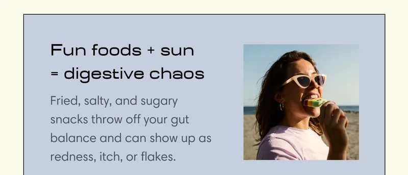 Fun foods + sun = digestive chaos  Fried, salty, and sugary snacks throw off your gut balance and can show up as redness, itch, or flakes.