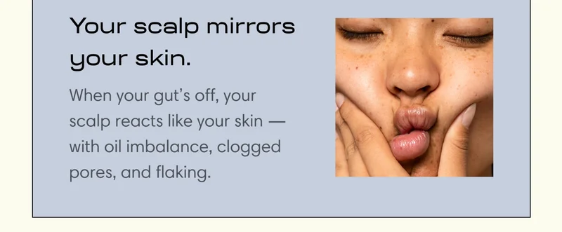 Your scalp mirrors your skin.  When your gut’s off, your scalp reacts like your skin —with oil imbalance, clogged pores, and flaking.