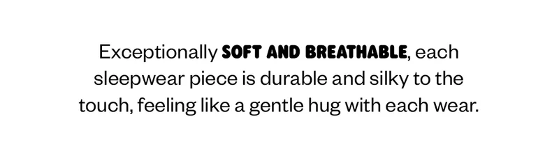 Exceptionally soft and breathable, each sleepwear piece is durable and silky to the touch, feeling like a gentle hug with each wear.