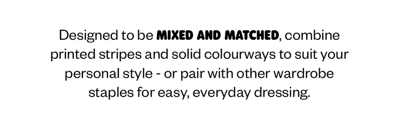 Designed to be mixed and matched, combine printed stripes and solid colourways to suit your personal style—or pair with other wardrobe staples for easy, everyday dressing.
