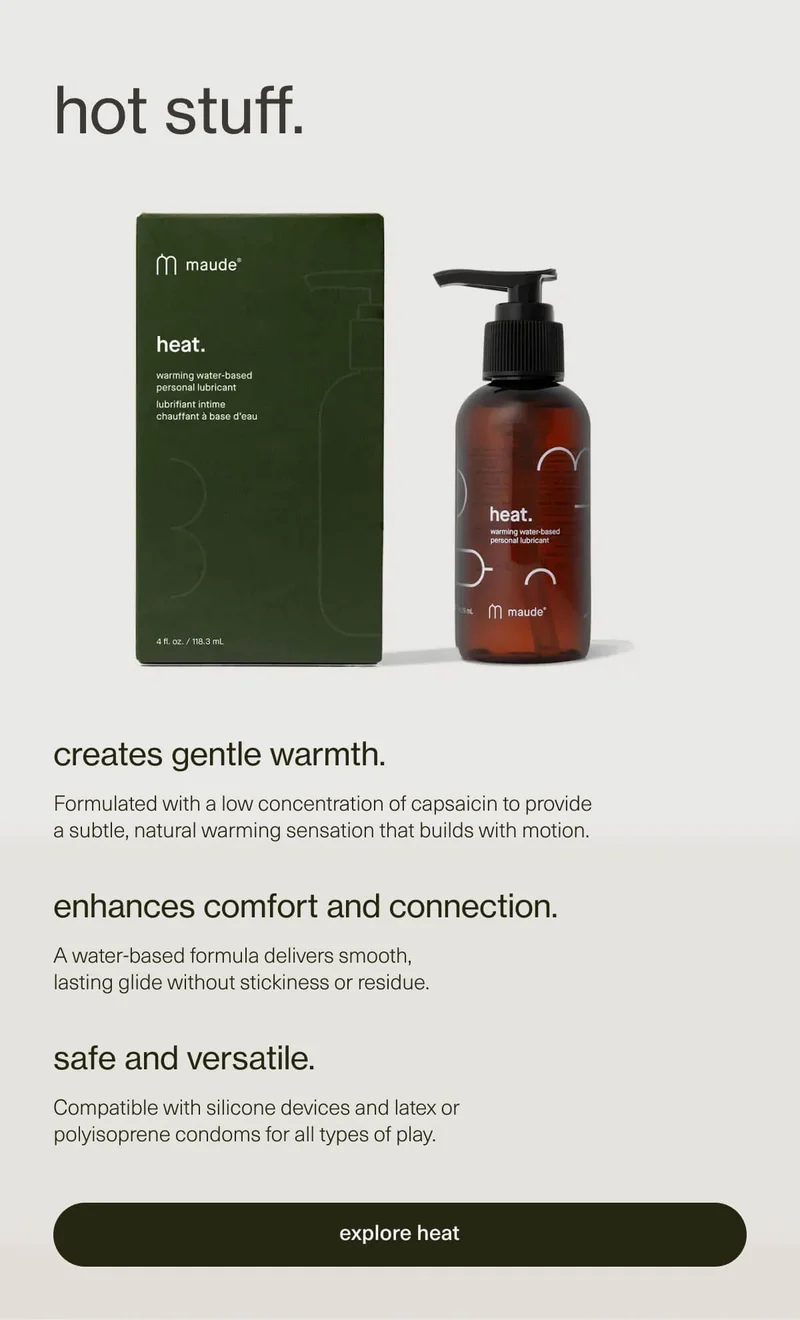 hot stuff. | creates gentle warmth. | Formulated with a low concentration of capsaicin to provide a subtle, natural warming sensation that builds with motion. | enhances comfort and connection. | A water-based formula delivers smooth, lasting glide without stickiness or residue. | safe and versatile. | Compatible with silicone devices and latex or polyisoprene condoms for all types of play. | [ explore heat ]