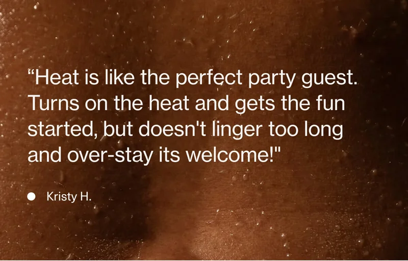 “Heat is like the perfect party guest.  Turns on the heat and gets the fun started, but doesn't linger too long and over-stay its welcome!" - Kristy H.