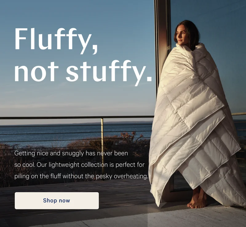 Fluffy, not stuffy. >> Getting nice and snuggly has never been so cool. Our lightweight collection is perfect for piling on the fluff without the pesky overheating. >> Shop now >>