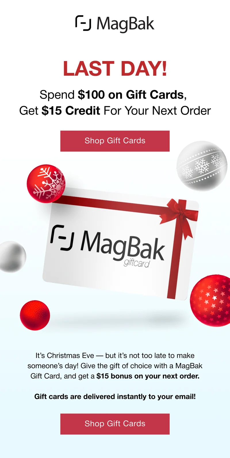 Last Day! Spend $100 on Gift Cards,  Get $15 Credit For Your Next Order. It’s Christmas Eve — but it’s not too late to make someone’s day! Give the gift of choice with a MagBak Gift Card, and get a $15 bonus on your next order.  Gift cards are delivered instantly to your email!