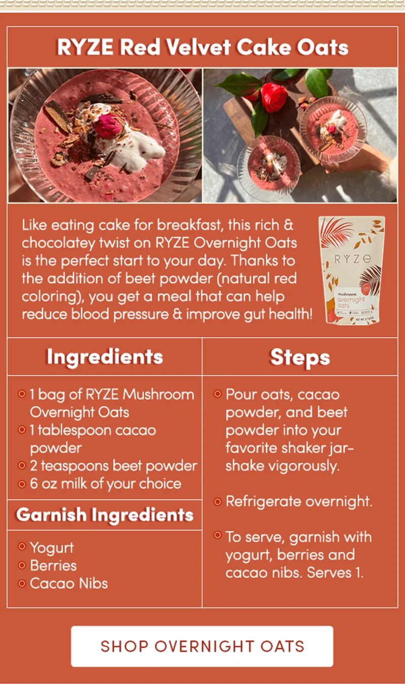 Ryze Red Velvet Cake Oats | Like eating cake for breakfast, this rich and chocolatey twist on RYZE Overnight Oats is the perfect start to your day. Thanks to the addition of beet powder (natural red coloring), you get a meal that can help reduce blood pressure and improve gut health!  Oats Ingredients: 1 bag of Ryze Mushroom Overnight Oats  1 tablespoon cacao powder  2 teaspoons beet powder  6 oz milk of your choice Garnish Ingredients: Yogurt  Berries Cacao Nibs  Steps: Pour oats, cacao powder, and beet powder into your favorite shaker jar- shake vigorously.  Refrigerate overnight.  To serve, garnish with yogurt, berries and cacao nibs. Serves 1. | Shop Overnight Oats