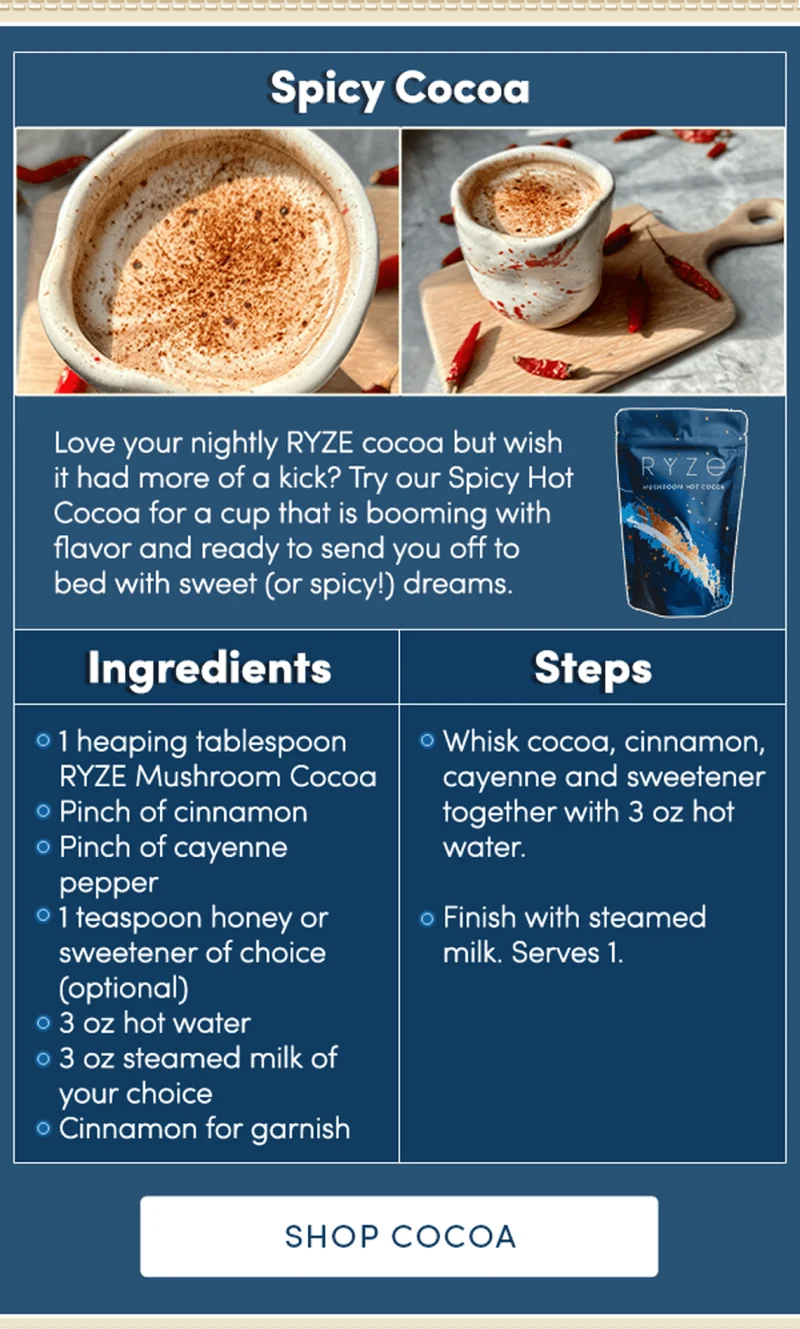 Spicy Cocoa | Love your nightly RYZE cocoa but wish it had more of a kick? Try our Spicy Hot Cocoa for a cup that is booming with flavor and ready to send you off to bed with sweet (or spicy!) dreams. Ingredients: 1 heaping tablespoon Ryse Mushroom Cocoa  Pinch of cinnamon  Pinch of cayenne pepper  1 teaspoon honey, or sweetener of choice (optional)  3 oz hot water 3 oz steamed milk of your choice Cinnamon for garnish Steps: Whisk cocoa, cinnamon, cayenne and sweetener together with 3oz hot water. Finish with steamed milk. Serves 1. | Shop Cocoa