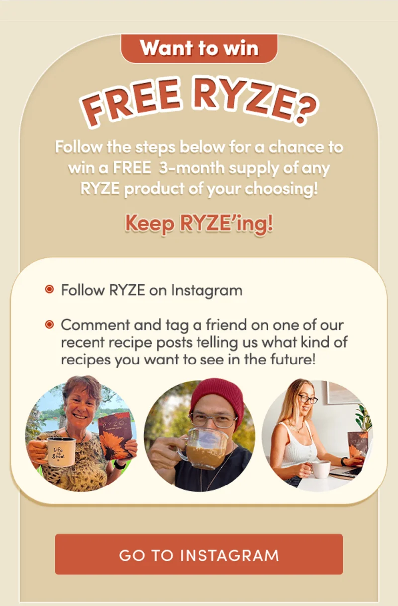 Want to win FREE RYZE? Follow the steps below for a chance to win a FREE 3-month supply of any RYZE product of your choosing! Keep RYZE'ing! | Follow RYZE on Instagram, Comment and tag a friend on one of our recent recipe posts telling us what kind of recipes you want to see in the future! | Go to Instagram