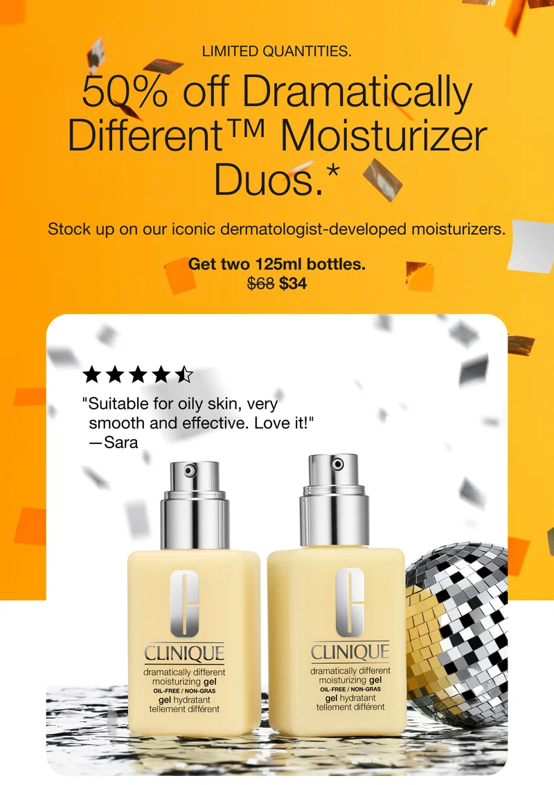 LIMITED QUANTITIES. 50% off Dramatically Different™ Moisturizer Duos.* Stock up on our iconic dermatologist-developed moisturizers. Get two 125ml bottles. $34 | Suitable for oily skin, very smooth and effective. Love it! -Sara