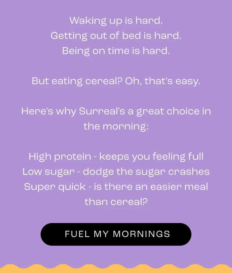 Waking up is hard. Getting out of bed is hard. Being on time is hard.  But eating cereal? Oh, that's easy.  Here's why Surreal's a great choice in the morning:  High protein - keeps you feeling full Low sugar - dodge the sugar crashes Super quick - is there an easier meal than cereal?