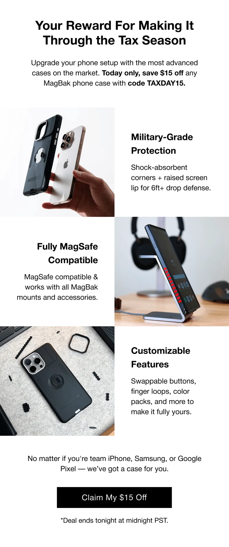 Your Reward For Making It Through the Tax Season Upgrade your phone setup with the most advanced cases on the market. Today only, save $15 off any MagBak phone case with code TAXDAY15. Military-Grade Protection Shock-absorbent corners + raised screen lip for 6ft+ drop defense. Fully MagSafe Compatible MagSafe compatible & works with all MagBak mounts and accessories. Customizable Features Swappable buttons, finger loops, color packs, and more to make it fully yours. No matter if you're team iPhone, Samsung, or Google Pixel — we’ve got a case for you.
