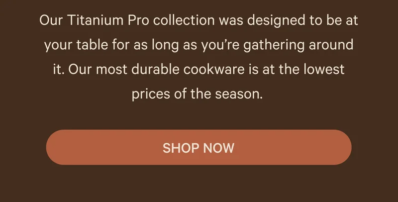 Our Titanium Pro collection was designed to be at your table for as long as you’re gathering around it. Our most durable cookware is at the lowest prices of the season.